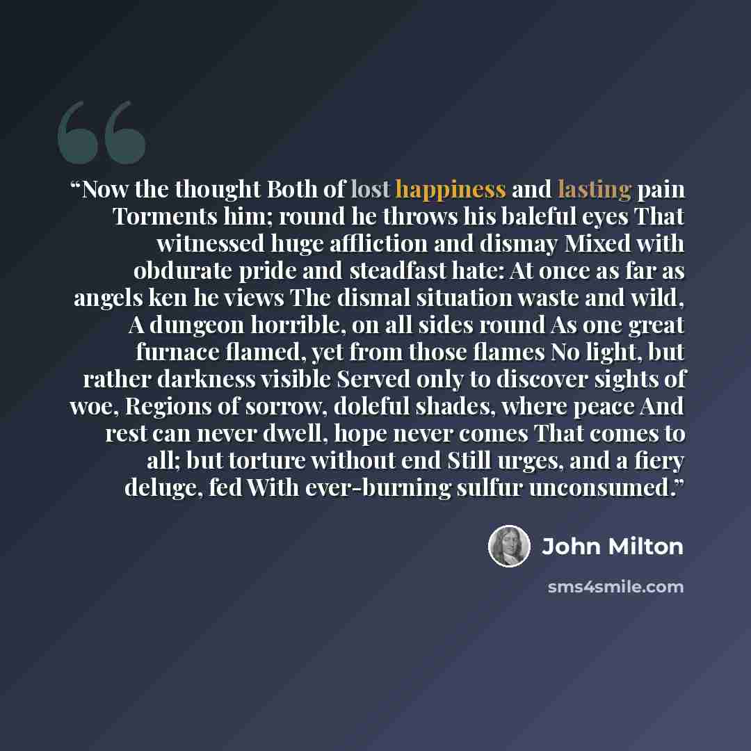 “Now the thought Both of lost happiness and lasting pain Torments him; round he throws his baleful eyes That witnessed huge affliction and dismay Mixed with obdurate pride and steadfast hate: At once as far as angels ken he views The dismal situation waste and wild, A dungeon horrible, on all sides…” quote by John Milton