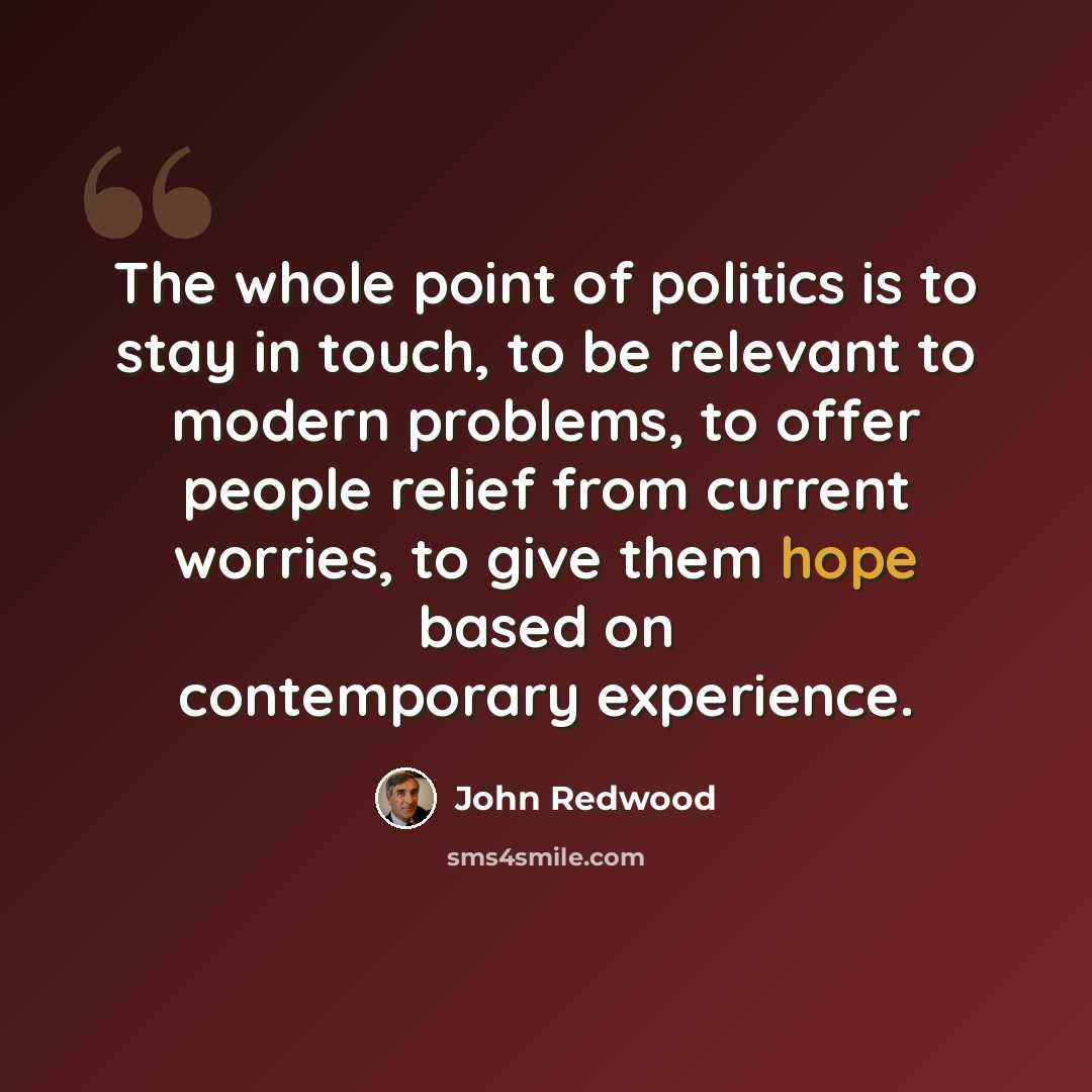 “The whole point of politics is to stay in touch, to be relevant to modern problems, to offer people relief from current worries, to give them hope based on contemporary experience.” quote by John Redwood