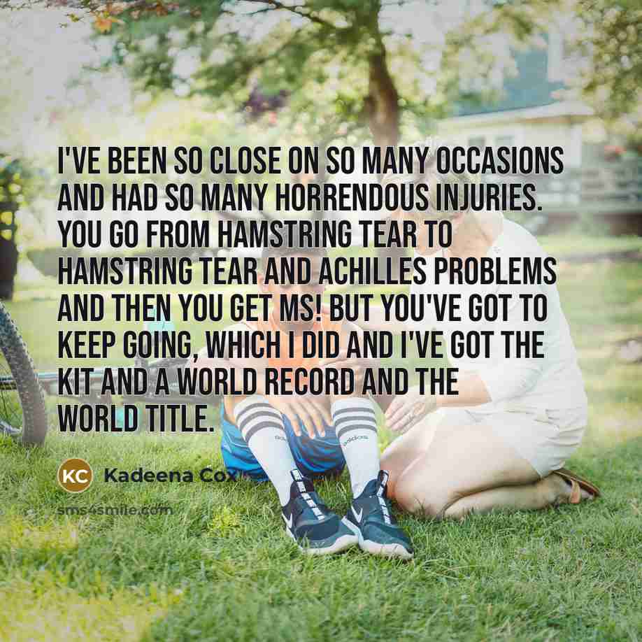 “I've been so close on so many occasions and had so many horrendous injuries. You go from hamstring tear to hamstring tear and achilles problems and then you get MS! But you've got to keep going, which I did and I've got the kit and a world record and the world title.” quote by Kadeena Cox