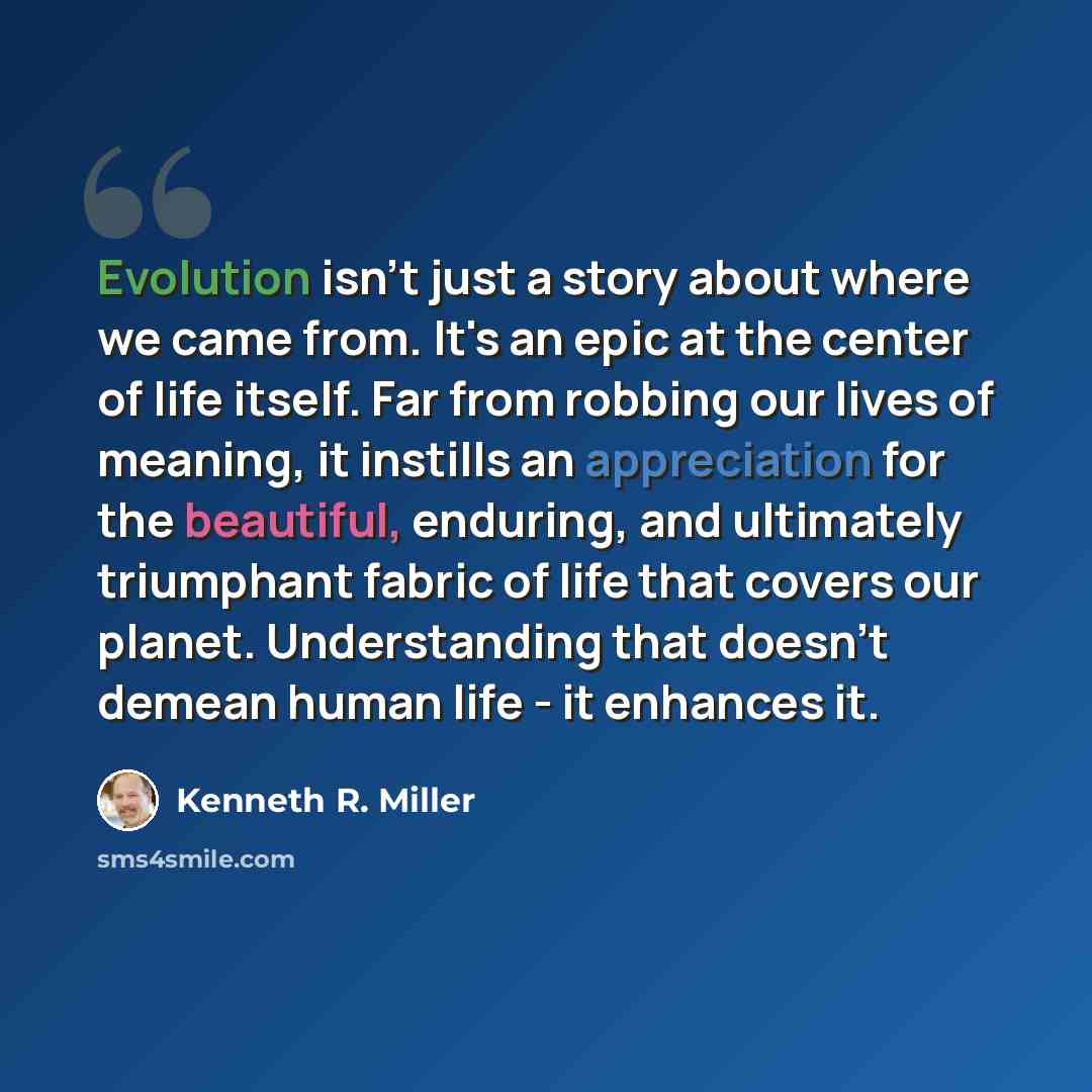 “Evolution isn't just a story about where we came from. It's an epic at the center of life itself. Far from robbing our lives of meaning, it instills an appreciation for the beautiful, enduring, and ultimately triumphant fabric of life that covers our planet. Understanding that doesn't demean human…” quote by Kenneth R. Miller