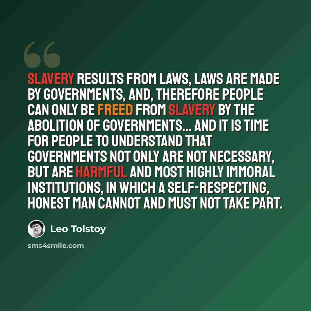 “Slavery results from laws, laws are made by governments, and, therefore people can only be freed from slavery by the abolition of governments… And it is time for people to understand that governments not only are not necessary, but are harmful and most highly immoral institutions, in which a…” quote by Leo Tolstoy