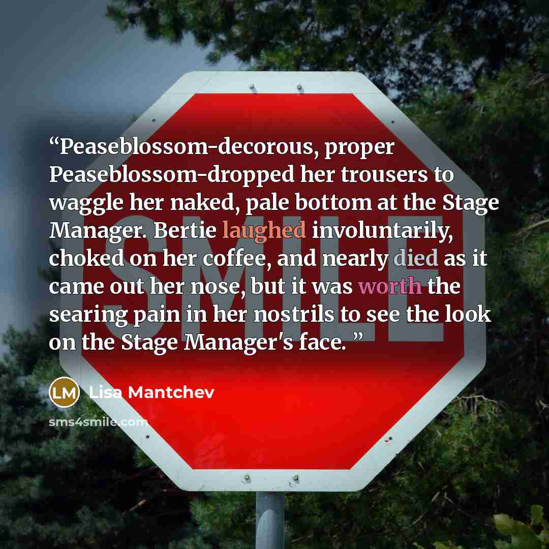 “Peaseblossom-decorous, proper Peaseblossom-dropped her trousers to waggle her naked, pale bottom at the Stage Manager. Bertie laughed involuntarily, choked on her coffee, and nearly died as it came out her nose, but it was worth the searing pain in her nostrils to see the look on the Stage…” quote by Lisa Mantchev