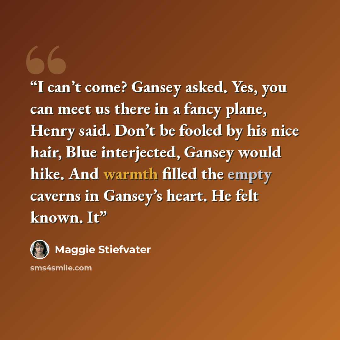 “I can’t come? Gansey asked. Yes, you can meet us there in a fancy plane, Henry said. Don’t be fooled by his nice hair, Blue interjected, Gansey would hike. And warmth filled the empty caverns in Gansey’s heart. He felt known. It” quote by Maggie Stiefvater