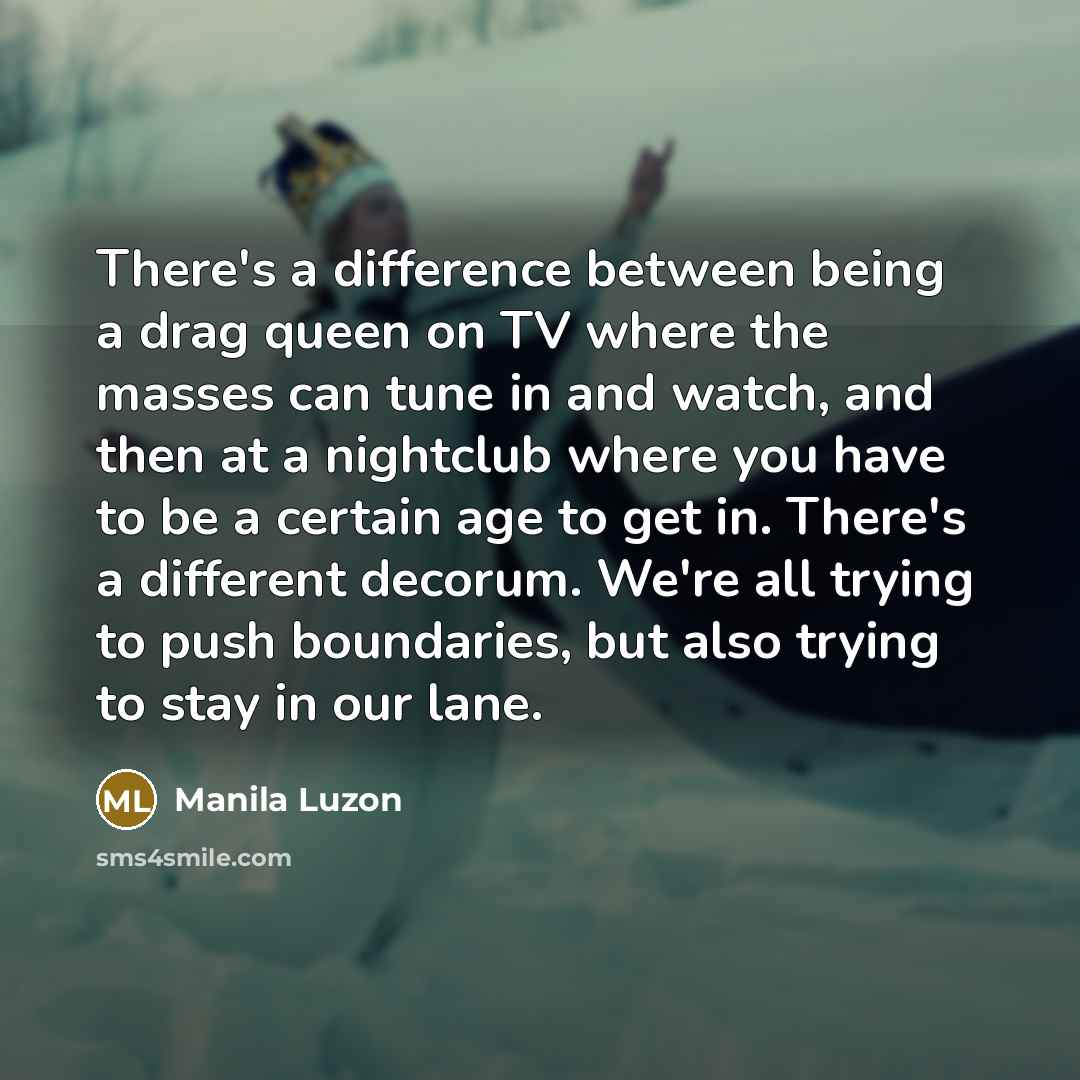 “There's a difference between being a drag queen on TV where the masses can tune in and watch, and then at a nightclub where you have to be a certain age to get in. There's a different decorum. We're all trying to push boundaries, but also trying to stay in our lane.” quote by Manila Luzon