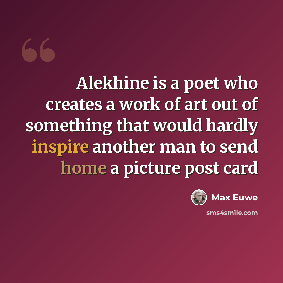 “Alekhine is a poet who creates a work of art out of something that would hardly inspire another man to send home a picture post card” quote by Max Euwe