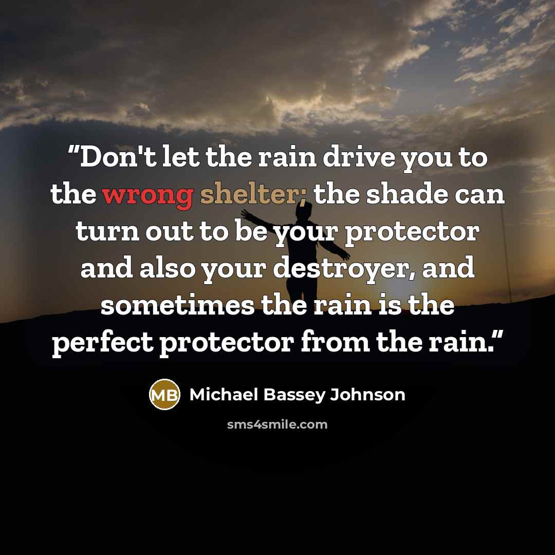 “Don't let the rain drive you to the wrong shelter; the shade can turn out to be your protector and also your destroyer, and sometimes the rain is the perfect protector from the rain.” quote by Michael Bassey Johnson