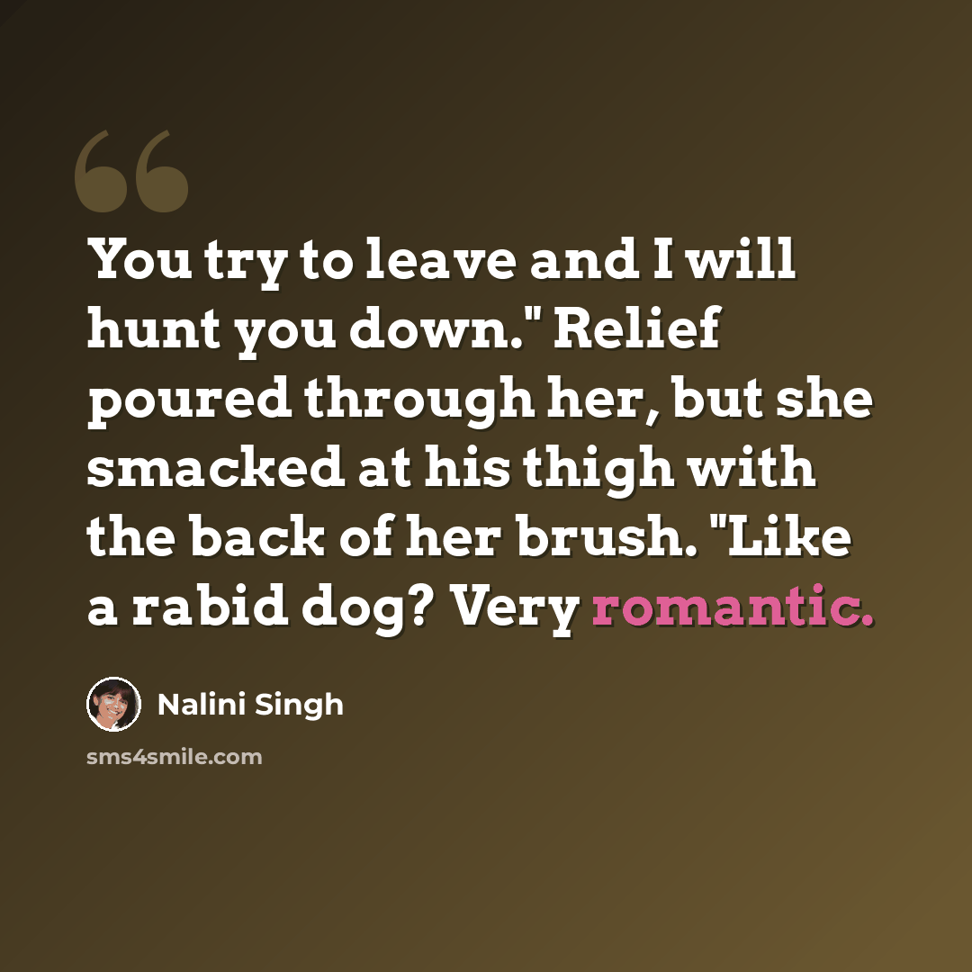 “You try to leave and I will hunt you down." Relief poured through her, but she smacked at his thigh with the back of her brush. "Like a rabid dog? Very romantic.” quote by Nalini Singh