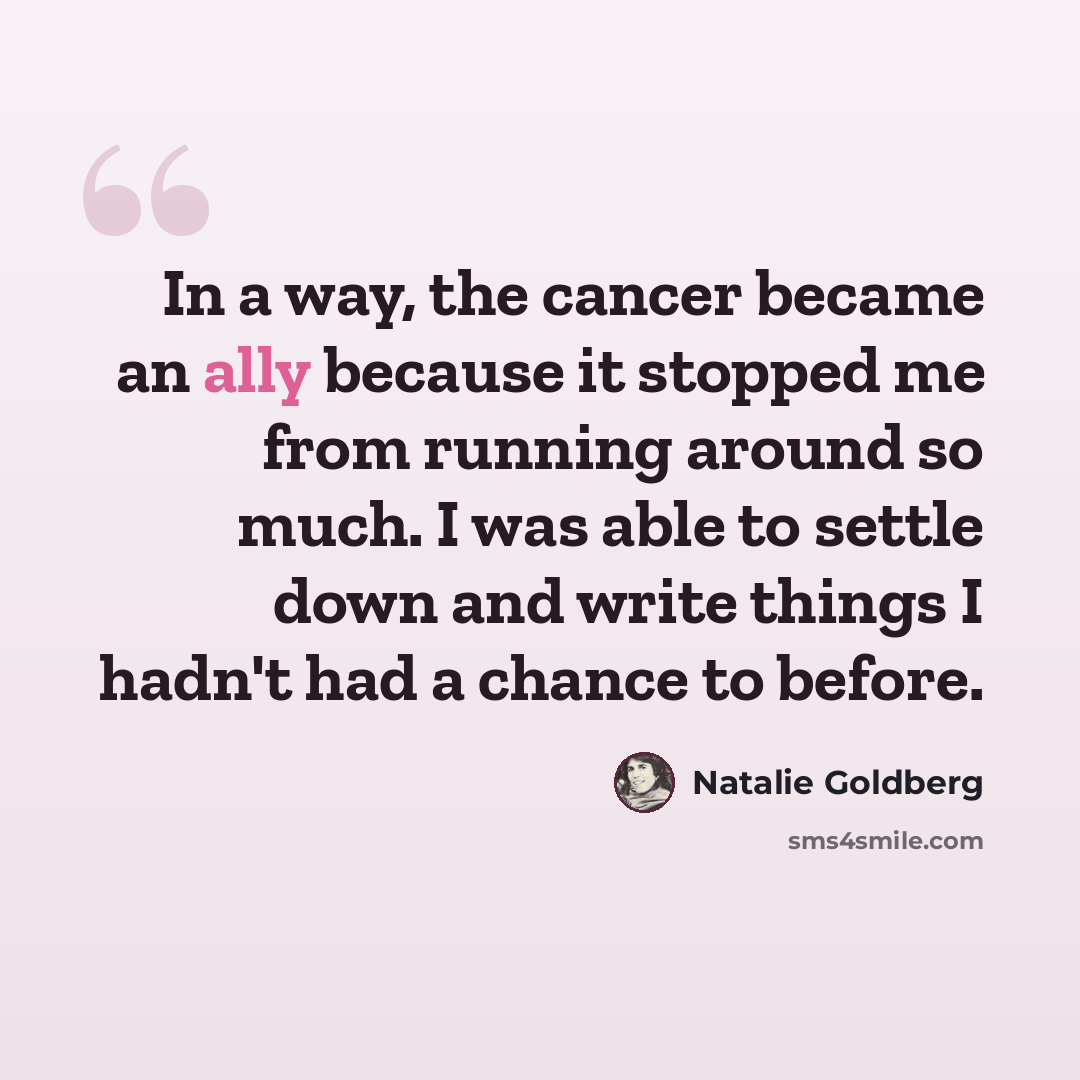 “In a way, the cancer became an ally because it stopped me from running around so much. I was able to settle down and write things I hadn't had a chance to before.” quote by Natalie Goldberg