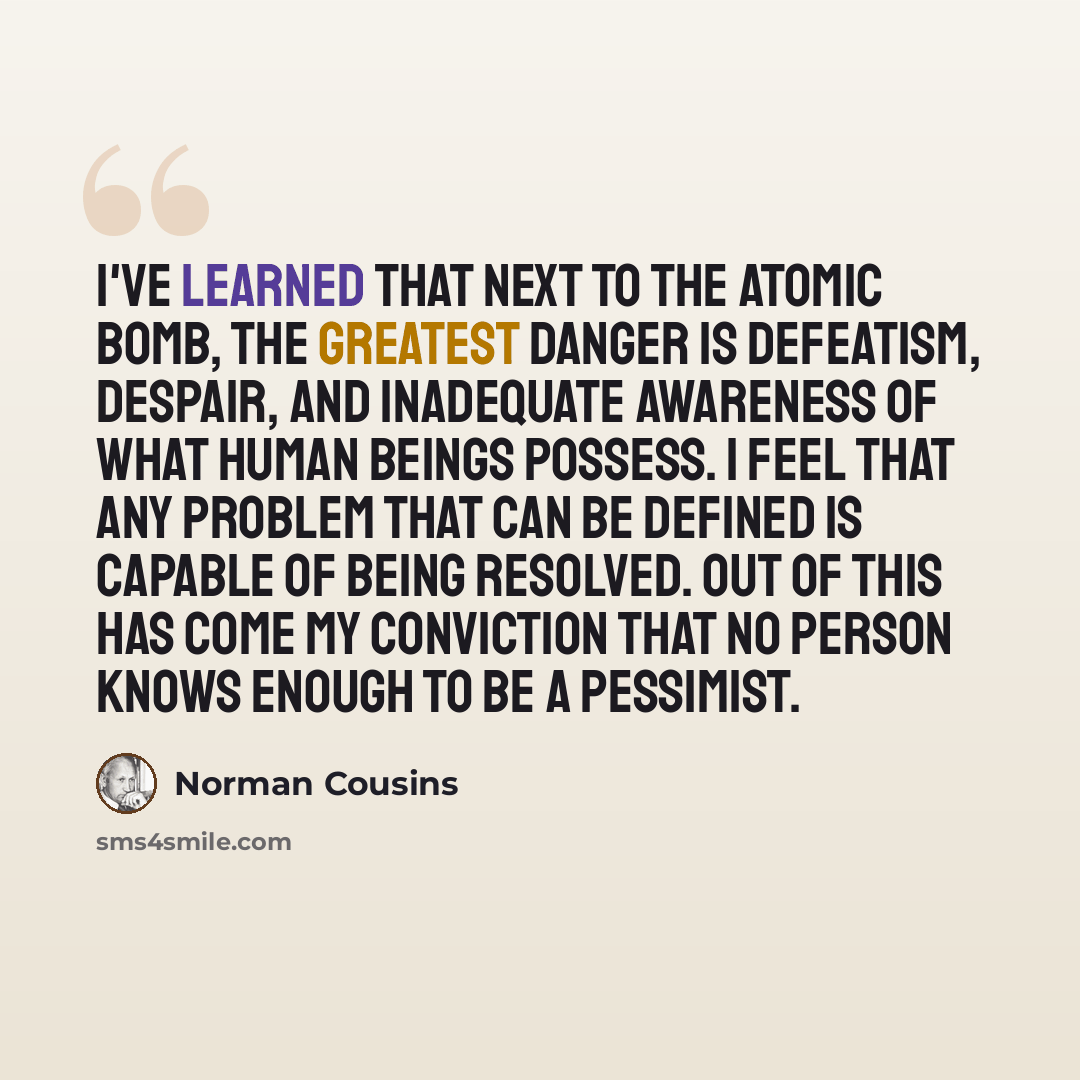 “I've learned that next to the atomic bomb, the greatest danger is defeatism, despair, and inadequate awareness of what human beings possess. I feel that any problem that can be defined is capable of being resolved. Out of this has come my conviction that no person knows enough to be a pessimist.” quote by Norman Cousins