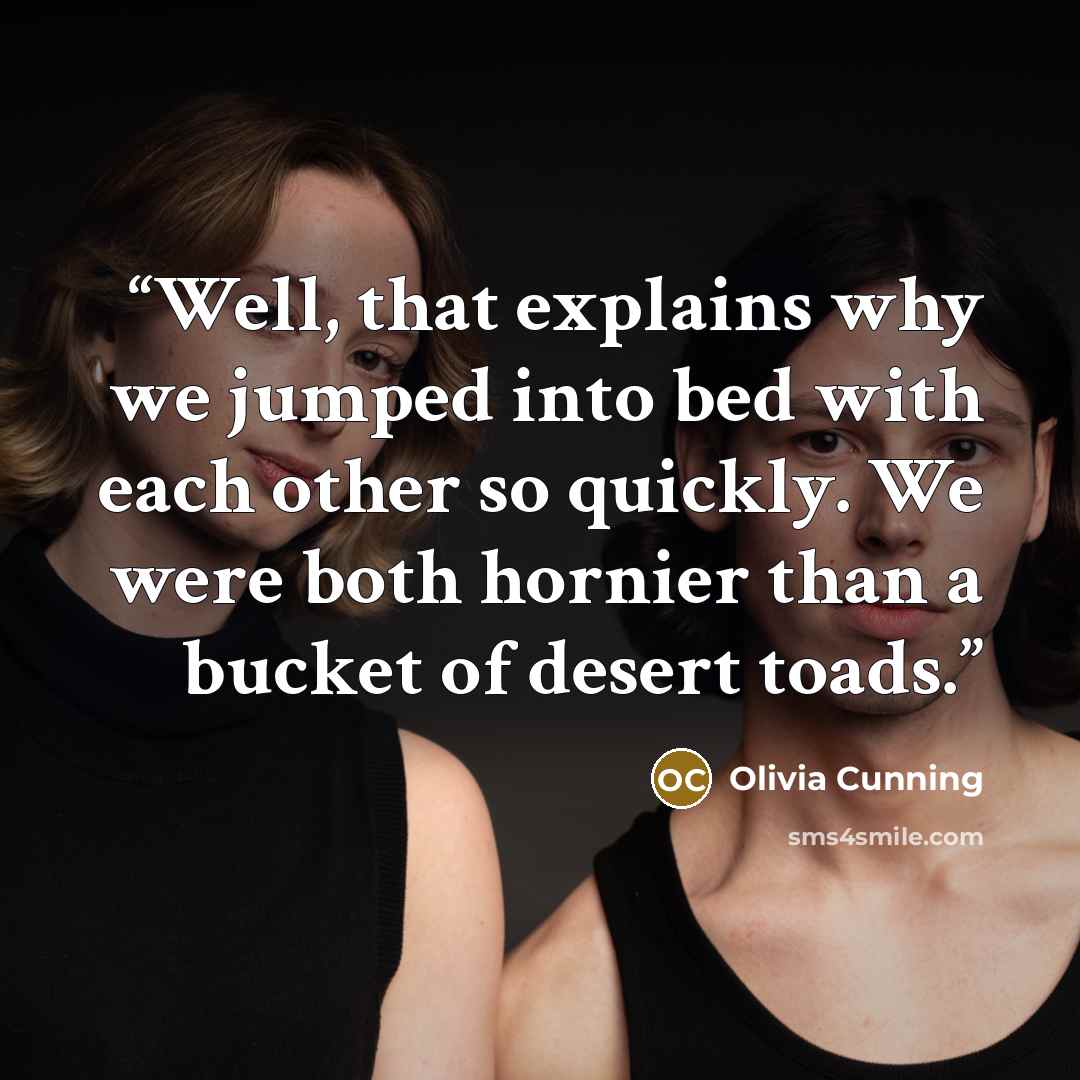 “Well, that explains why we jumped into bed with each other so quickly. We were both hornier than a bucket of desert toads.” quote by Olivia Cunning