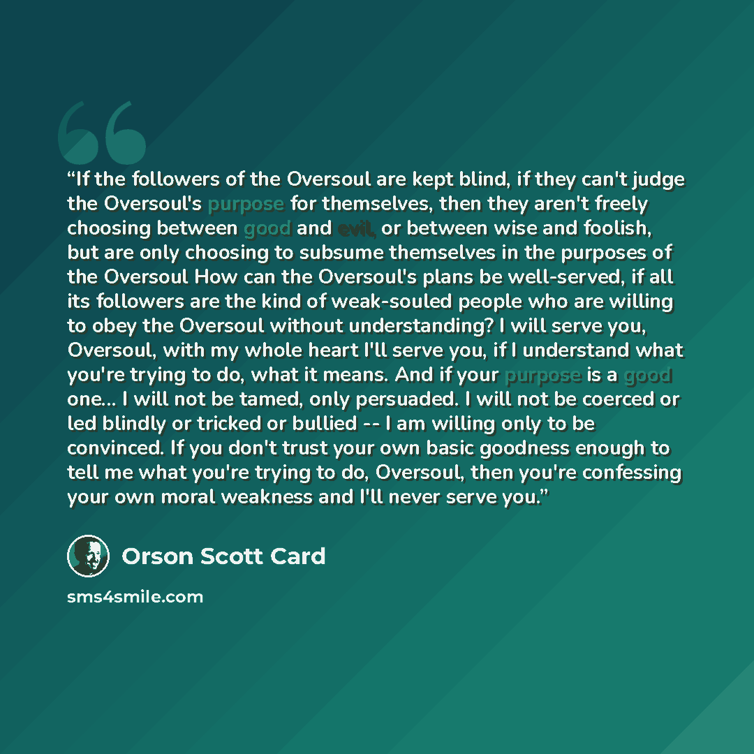 “If the followers of the Oversoul are kept blind, if they can't judge the Oversoul's purpose for themselves, then they aren't freely choosing between good and evil, or between wise and foolish, but are only choosing to subsume themselves in the purposes of the Oversoul How can the Oversoul's plans…” quote by Orson Scott Card