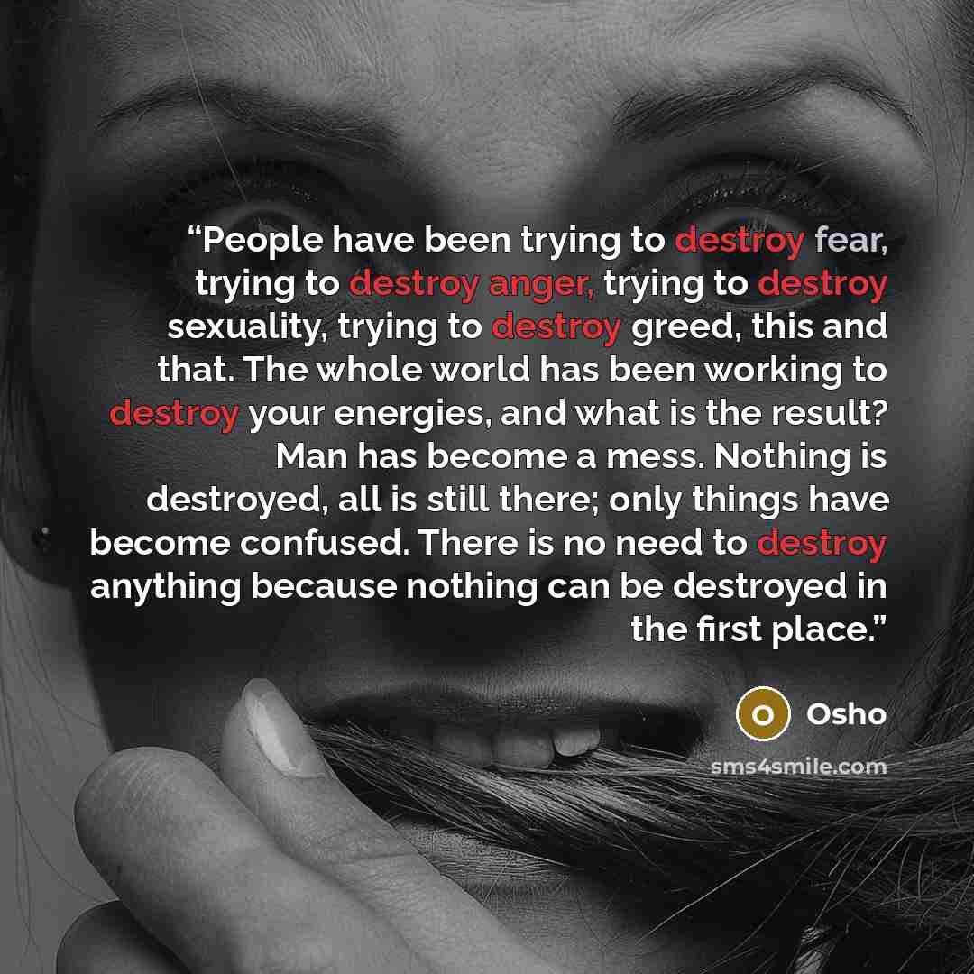 “People have been trying to destroy fear, trying to destroy anger, trying to destroy sexuality, trying to destroy greed, this and that. The whole world has been working to destroy your energies, and what is the result? Man has become a mess. Nothing is destroyed, all is still there; only things…” quote by Osho