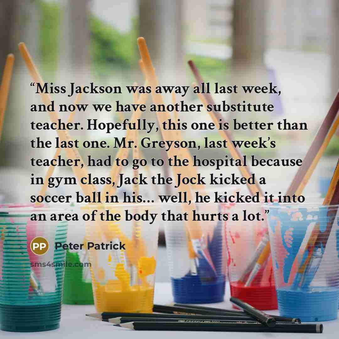 “Miss Jackson was away all last week, and now we have another substitute teacher. Hopefully, this one is better than the last one. Mr. Greyson, last week’s teacher, had to go to the hospital because in gym class, Jack the Jock kicked a soccer ball in his… well, he kicked it into an area of the body…” quote by Peter Patrick
