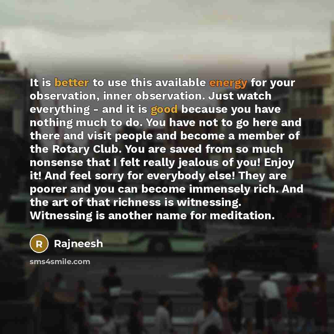 “It is better to use this available energy for your observation, inner observation. Just watch everything - and it is good because you have nothing much to do. You have not to go here and there and visit people and become a member of the Rotary Club. You are saved from so much nonsense that I felt…” quote by Rajneesh