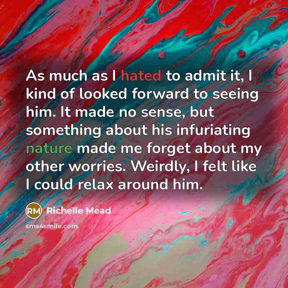 “As much as I hated to admit it, I kind of looked forward to seeing him. It made no sense, but something about his infuriating nature made me forget about my other worries. Weirdly, I felt like I could relax around him.” quote by Richelle Mead