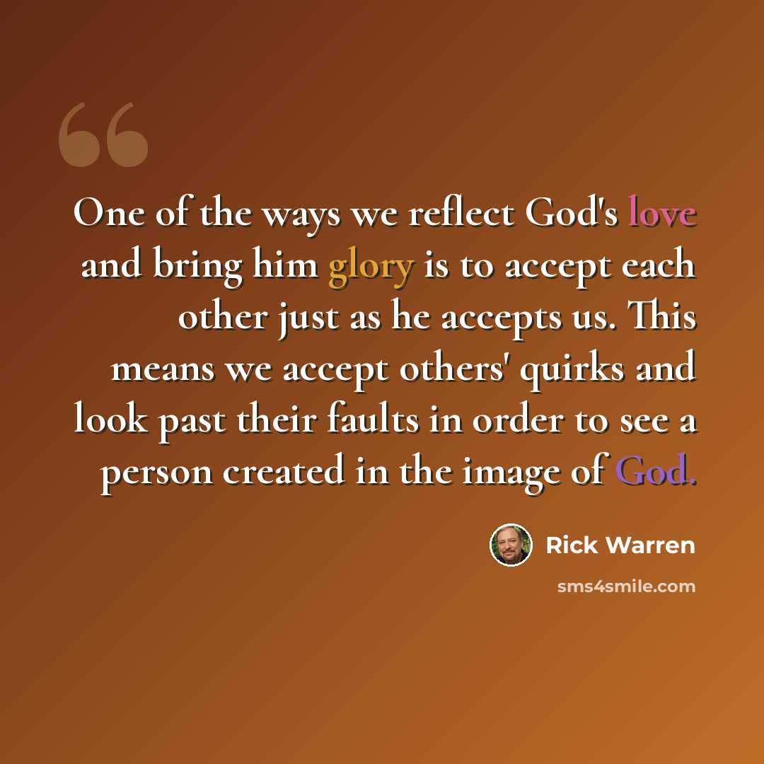 “One of the ways we reflect God's love and bring him glory is to accept each other just as he accepts us. This means we accept others' quirks and look past their faults in order to see a person created in the image of God.” quote by Rick Warren