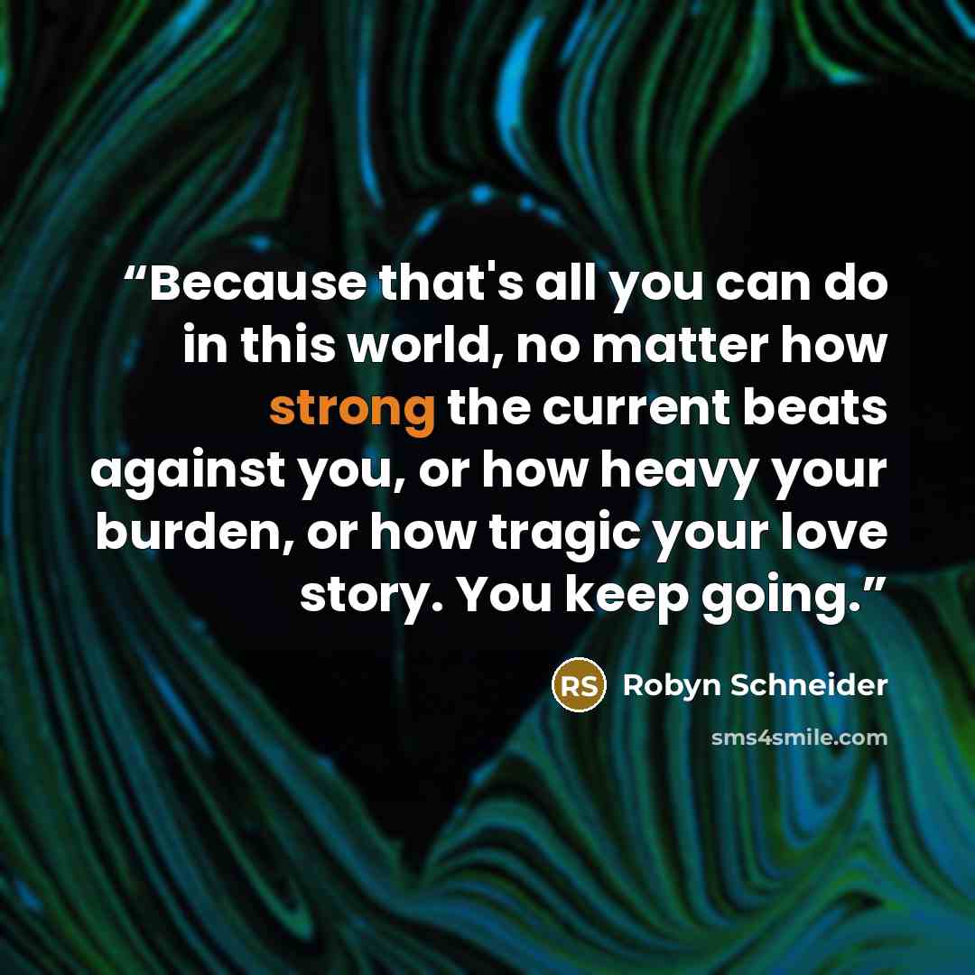 “Because that's all you can do in this world, no matter how strong the current beats against you, or how heavy your burden, or how tragic your love story. You keep going.” quote by Robyn Schneider