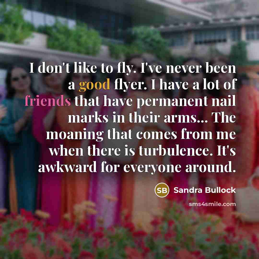 “I don't like to fly. I've never been a good flyer. I have a lot of friends that have permanent nail marks in their arms... The moaning that comes from me when there is turbulence. It's awkward for everyone around.” quote by Sandra Bullock