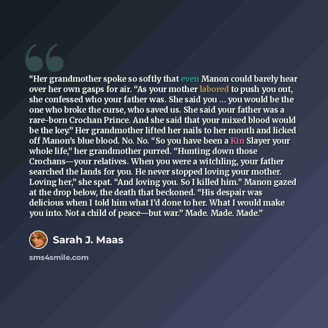 “Her grandmother spoke so softly that even Manon could barely hear over her own gasps for air. “As your mother labored to push you out, she confessed who your father was. She said you … you would be the one who broke the curse, who saved us. She said your father was a rare-born Crochan Prince. And…” quote by Sarah J. Maas