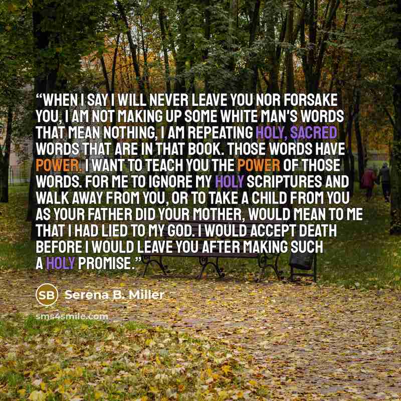 “When I say I will never leave you nor forsake you, I am not making up some white man's words that mean nothing, I am repeating holy, sacred words that are in that book. Those words have power. I want to teach you the power of those words. For me to ignore my Holy Scriptures and walk away from you…” quote by Serena B. Miller