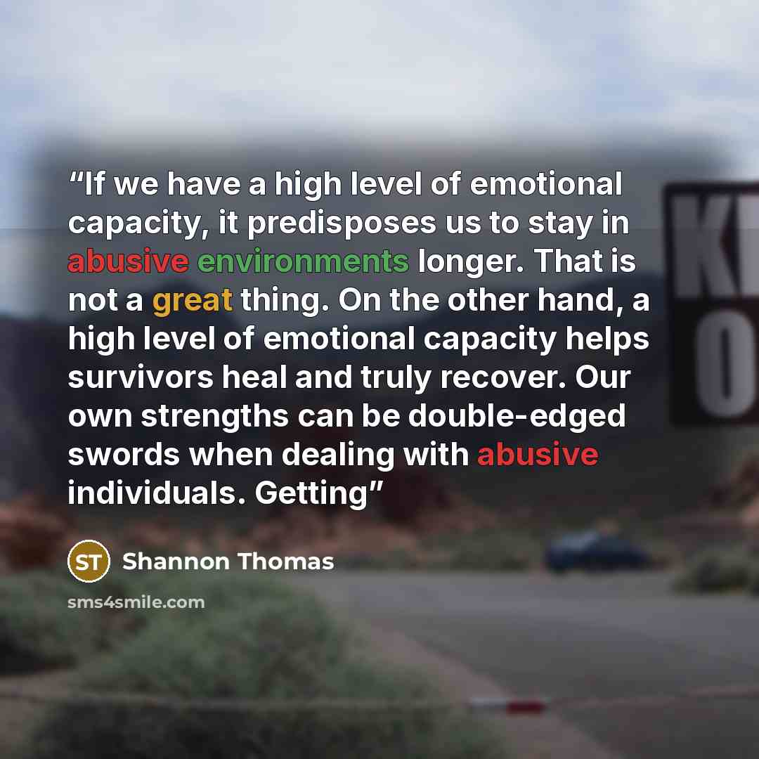 “If we have a high level of emotional capacity, it predisposes us to stay in abusive environments longer. That is not a great thing. On the other hand, a high level of emotional capacity helps survivors heal and truly recover. Our own strengths can be double-edged swords when dealing with abusive…” quote by Shannon Thomas