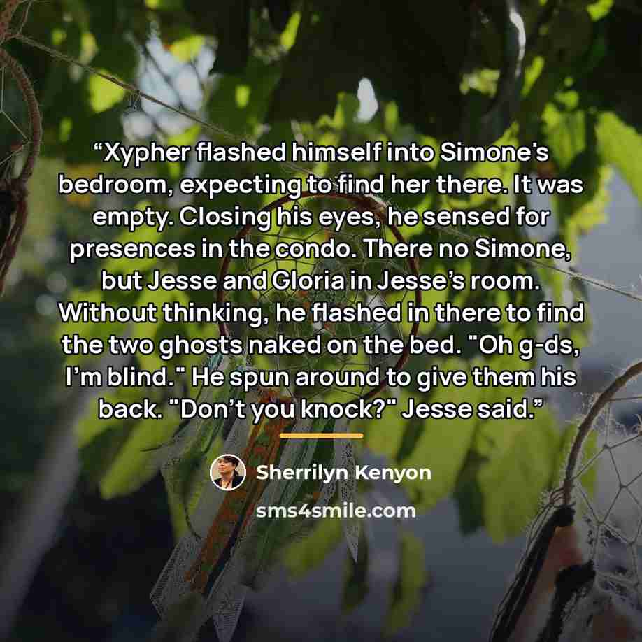 “Xypher flashed himself into Simone's bedroom, expecting to find her there. It was empty. Closing his eyes, he sensed for presences in the condo. There no Simone, but Jesse and Gloria in Jesse's room. Without thinking, he flashed in there to find the two ghosts naked on the bed. "Oh g-ds, I'm…” quote by Sherrilyn Kenyon