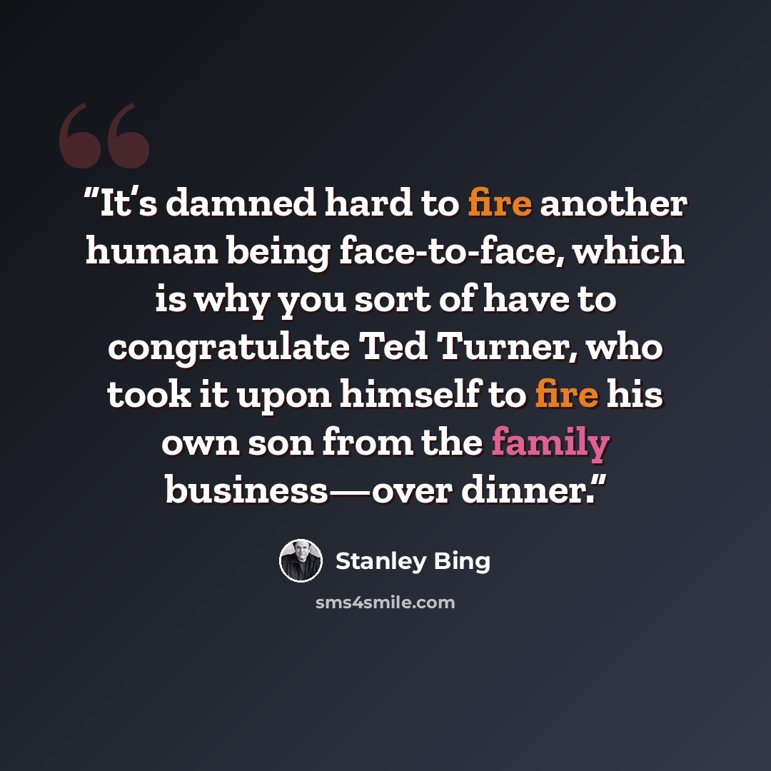 “It’s damned hard to fire another human being face-to-face, which is why you sort of have to congratulate Ted Turner, who took it upon himself to fire his own son from the family business—over dinner.” quote by Stanley Bing