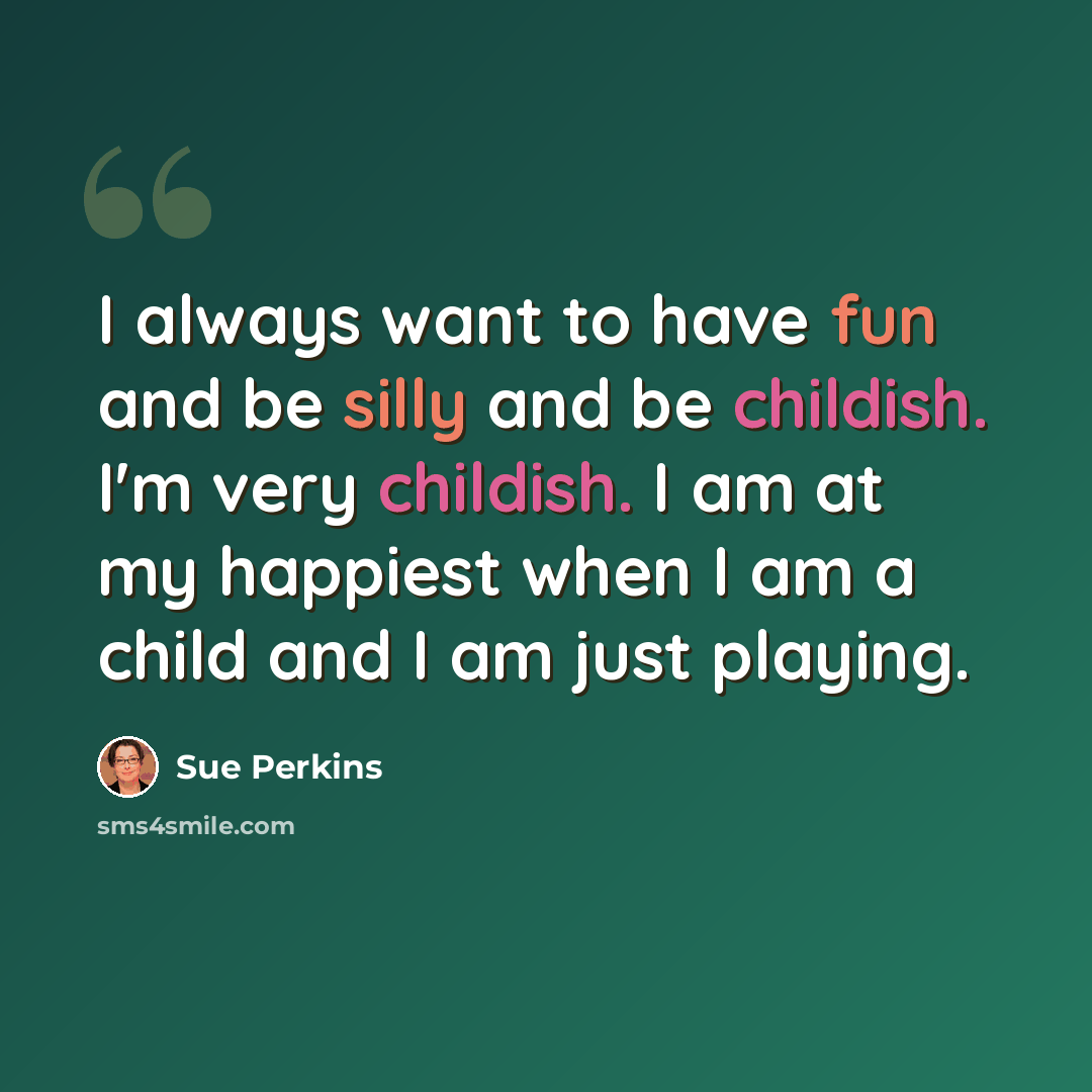 “I always want to have fun and be silly and be childish. I'm very childish. I am at my happiest when I am a child and I am just playing.” quote by Sue Perkins