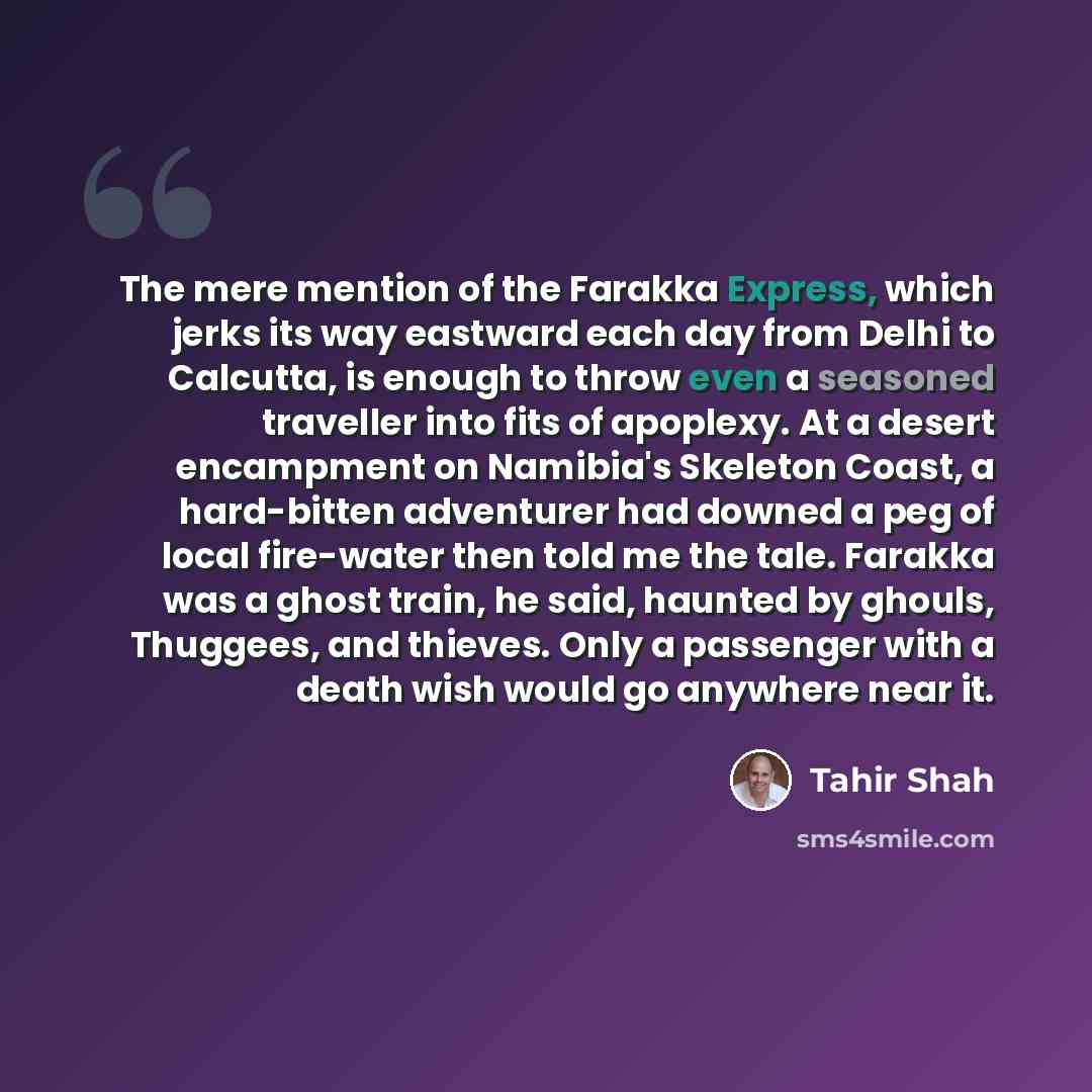 “The mere mention of the Farakka Express, which jerks its way eastward each day from Delhi to Calcutta, is enough to throw even a seasoned traveller into fits of apoplexy. At a desert encampment on Namibia's Skeleton Coast, a hard-bitten adventurer had downed a peg of local fire-water then told me…” quote by Tahir Shah