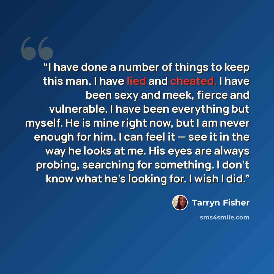 “I have done a number of things to keep this man. I have lied and cheated. I have been sexy and meek, fierce and vulnerable. I have been everything but myself. He is mine right now, but I am never enough for him. I can feel it — see it in the way he looks at me. His eyes are always probing…” quote by Tarryn Fisher