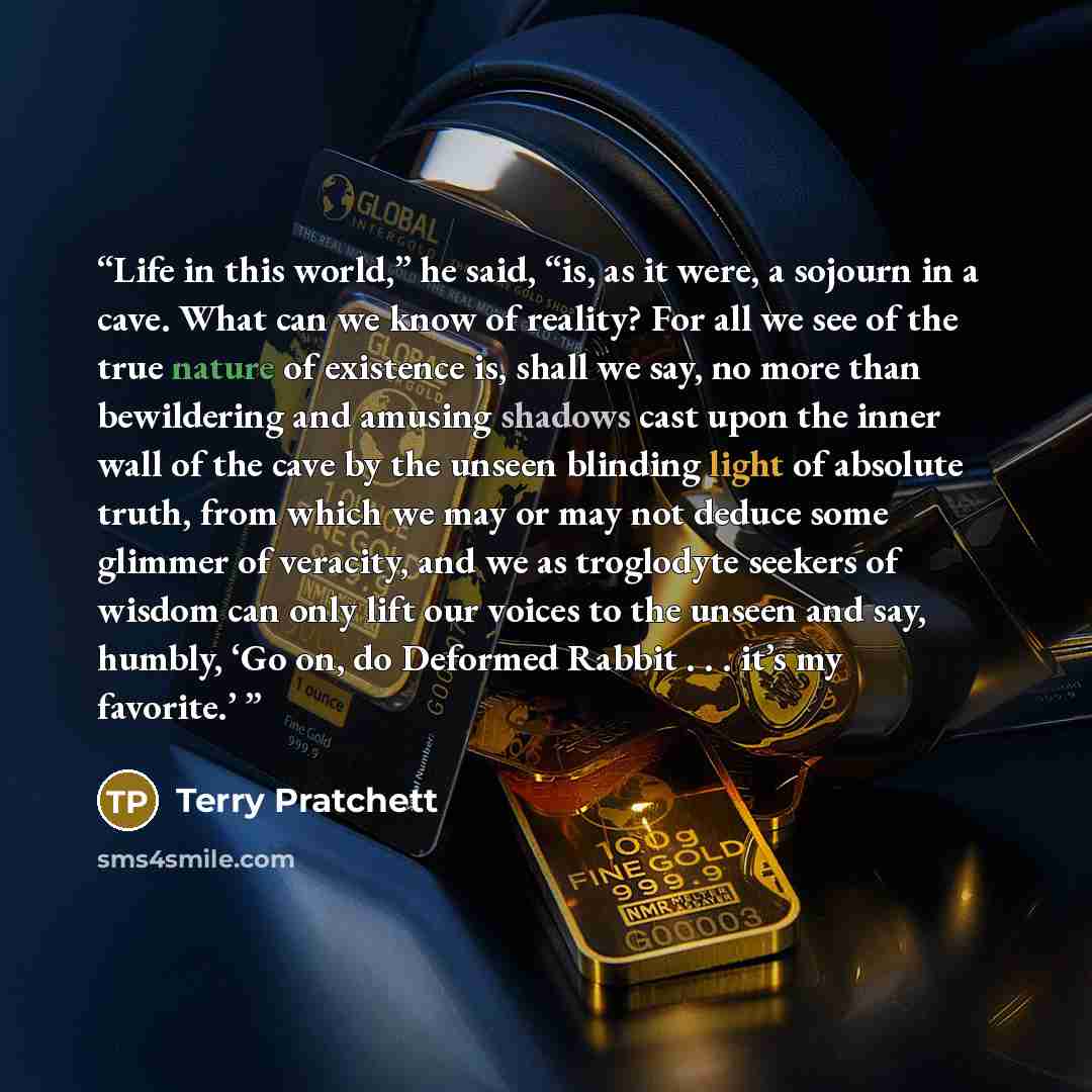 “Life in this world,” he said, “is, as it were, a sojourn in a cave. What can we know of reality? For all we see of the true nature of existence is, shall we say, no more than bewildering and amusing shadows cast upon the inner wall of the cave by the unseen blinding light of absolute truth, from…” quote by Terry Pratchett