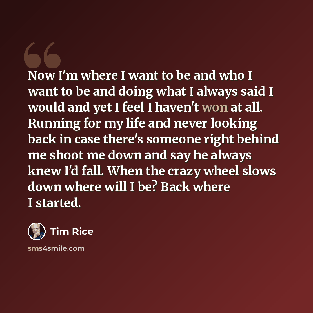 “Now I'm where I want to be and who I want to be and doing what I always said I would and yet I feel I haven't won at all. Running for my life and never looking back in case there's someone right behind me shoot me down and say he always knew I'd fall. When the crazy wheel slows down where will I…” quote by Tim Rice