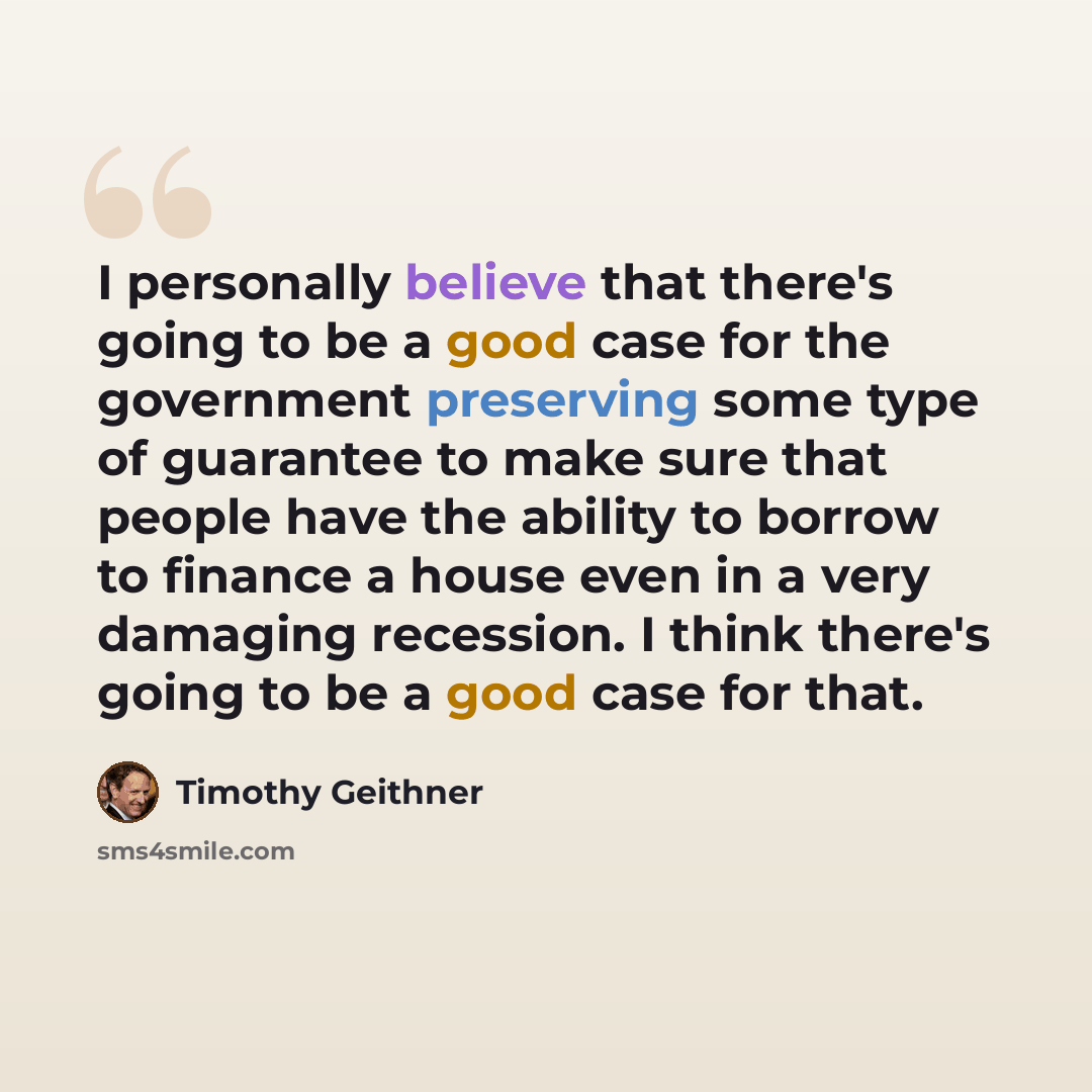 “I personally believe that there's going to be a good case for the government preserving some type of guarantee to make sure that people have the ability to borrow to finance a house even in a very damaging recession. I think there's going to be a good case for that.” quote by Timothy Geithner