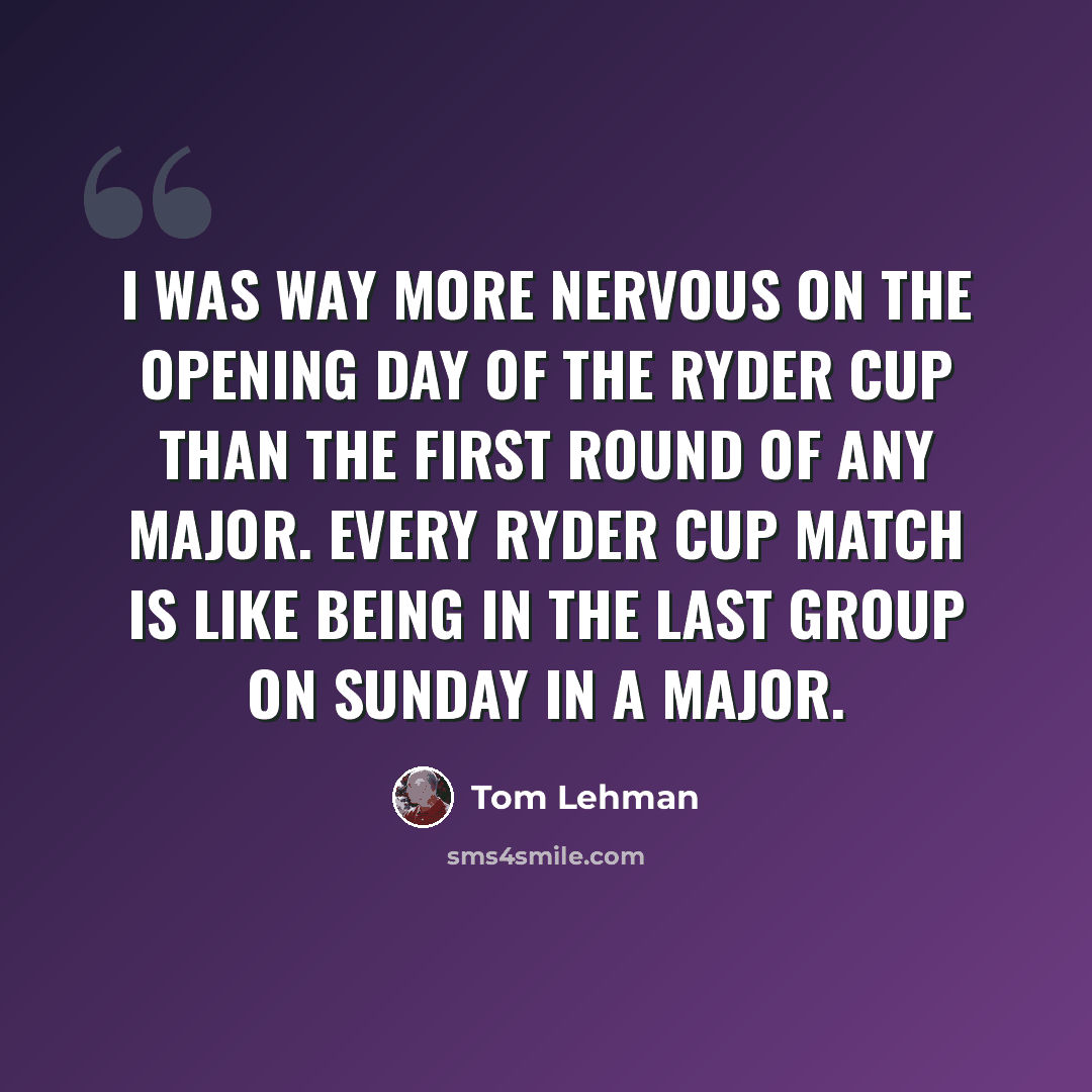 “I was way more nervous on the opening day of the Ryder Cup than the first round of any major. Every Ryder Cup match is like being in the last group on Sunday in a major.” quote by Tom Lehman