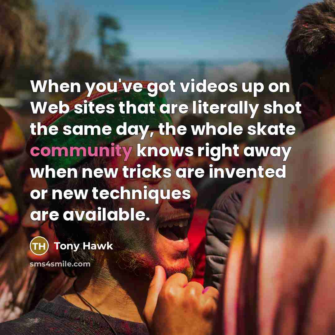 “When you've got videos up on Web sites that are literally shot the same day, the whole skate community knows right away when new tricks are invented or new techniques are available.” quote by Tony Hawk