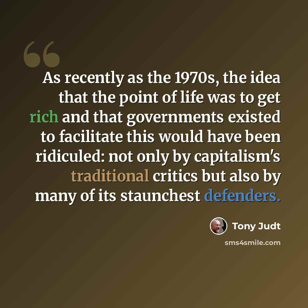 “As recently as the 1970s, the idea that the point of life was to get rich and that governments existed to facilitate this would have been ridiculed: not only by capitalism's traditional critics but also by many of its staunchest defenders.” quote by Tony Judt