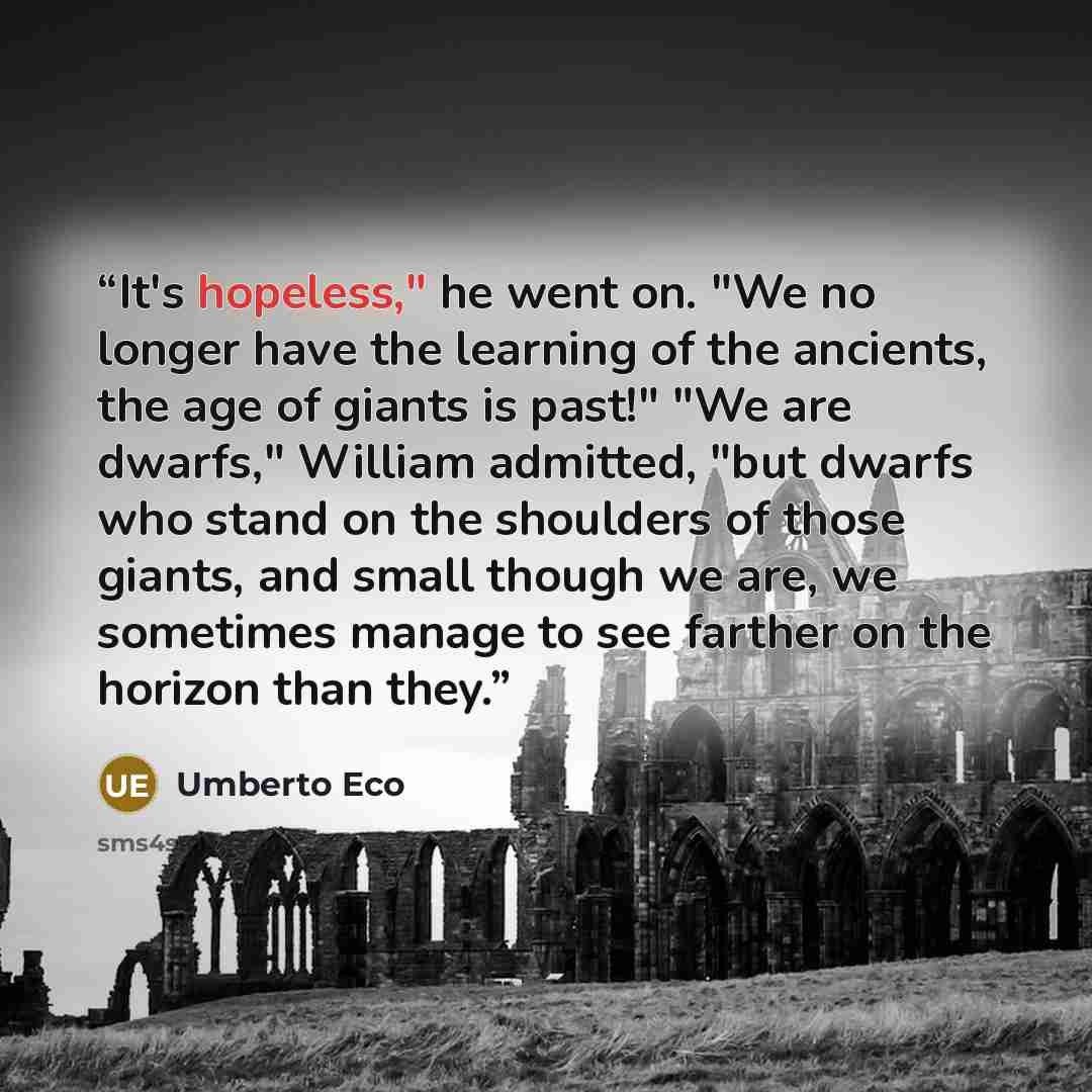 “It's hopeless," he went on. "We no longer have the learning of the ancients, the age of giants is past!" "We are dwarfs," William admitted, "but dwarfs who stand on the shoulders of those giants, and small though we are, we sometimes manage to see farther on the horizon than they.” quote by Umberto Eco