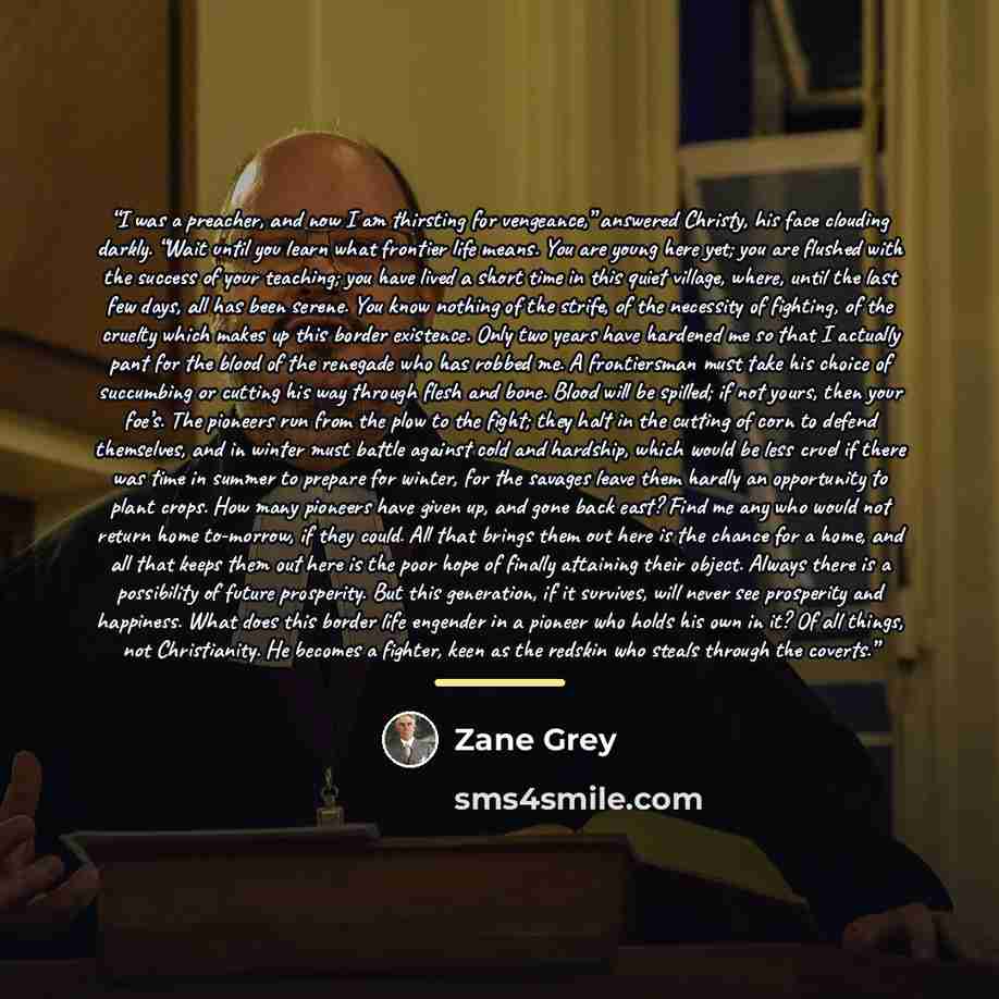 “I was a preacher, and now I am thirsting for vengeance,” answered Christy, his face clouding darkly. “Wait until you learn what frontier life means. You are young here yet; you are flushed with the success of your teaching; you have lived a short time in this quiet village, where, until the last…” quote by Zane Grey