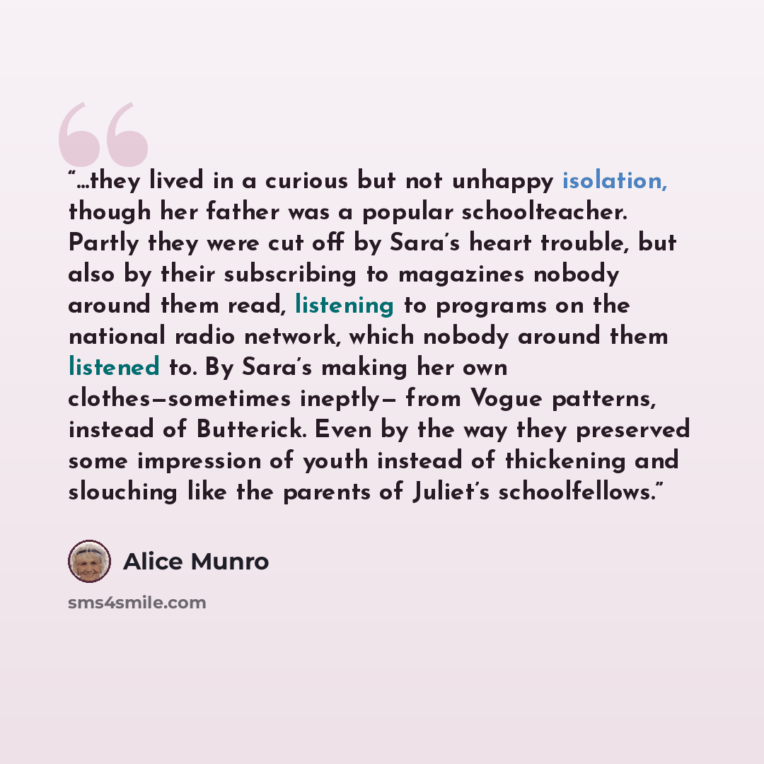 “...they lived in a curious but not unhappy isolation, though her father was a popular schoolteacher. Partly they were cut off by Sara’s heart trouble, but also by their subscribing to magazines nobody around them read, listening to programs on the national radio network, which nobody around them…” quote by Alice Munro