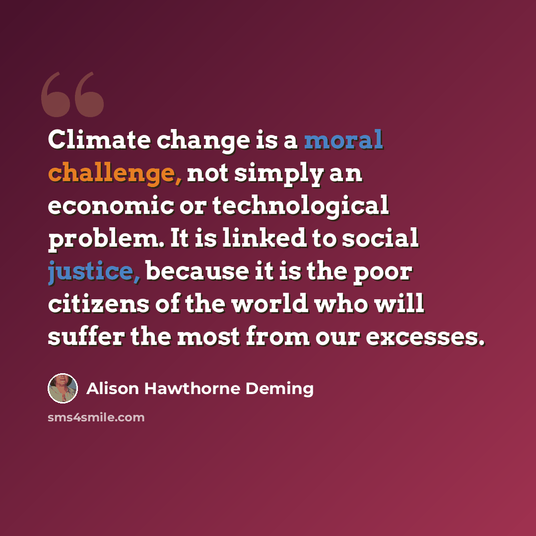 “Climate change is a moral challenge, not simply an economic or technological problem. It is linked to social justice, because it is the poor citizens of the world who will suffer the most from our excesses.” quote by Alison Hawthorne Deming