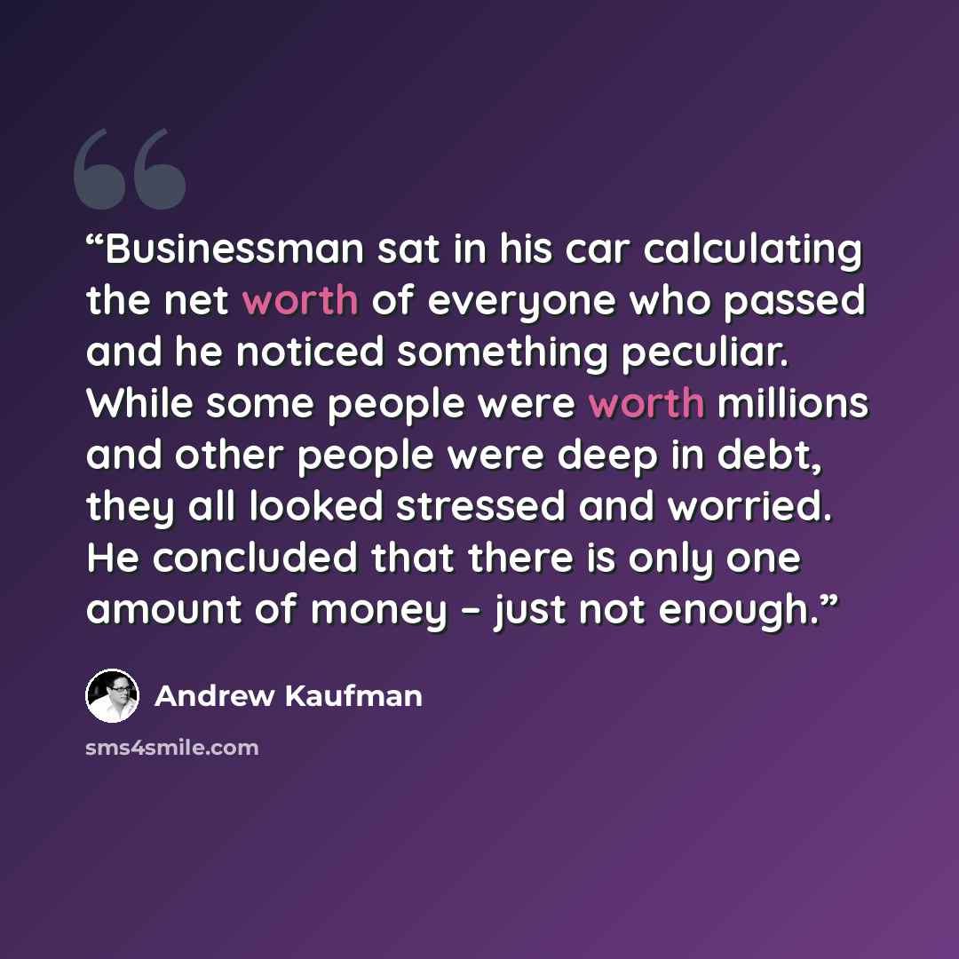 “Businessman sat in his car calculating the net worth of everyone who passed and he noticed something peculiar. While some people were worth millions and other people were deep in debt, they all looked stressed and worried. He concluded that there is only one amount of money – just not enough.” quote by Andrew Kaufman