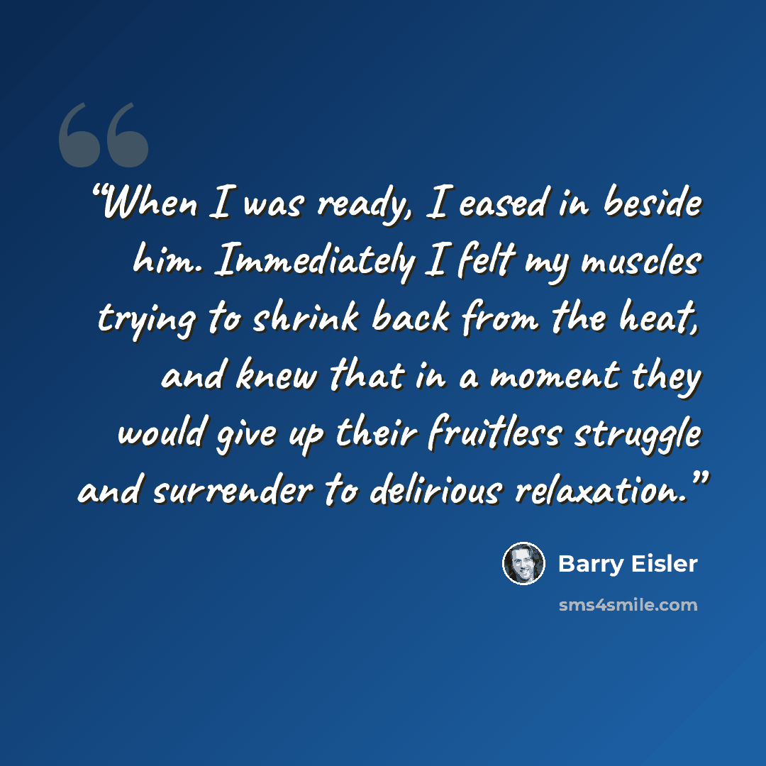 “When I was ready, I eased in beside him. Immediately I felt my muscles trying to shrink back from the heat, and knew that in a moment they would give up their fruitless struggle and surrender to delirious relaxation.” quote by Barry Eisler
