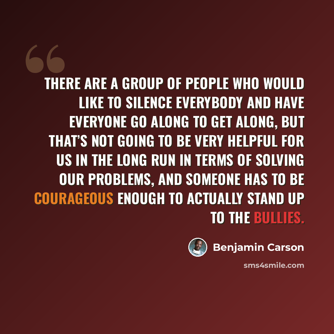 “There are a group of people who would like to silence everybody and have everyone go along to get along, but that’s not going to be very helpful for us in the long run in terms of solving our problems, and someone has to be courageous enough to actually stand up to the bullies.” quote by Benjamin Carson