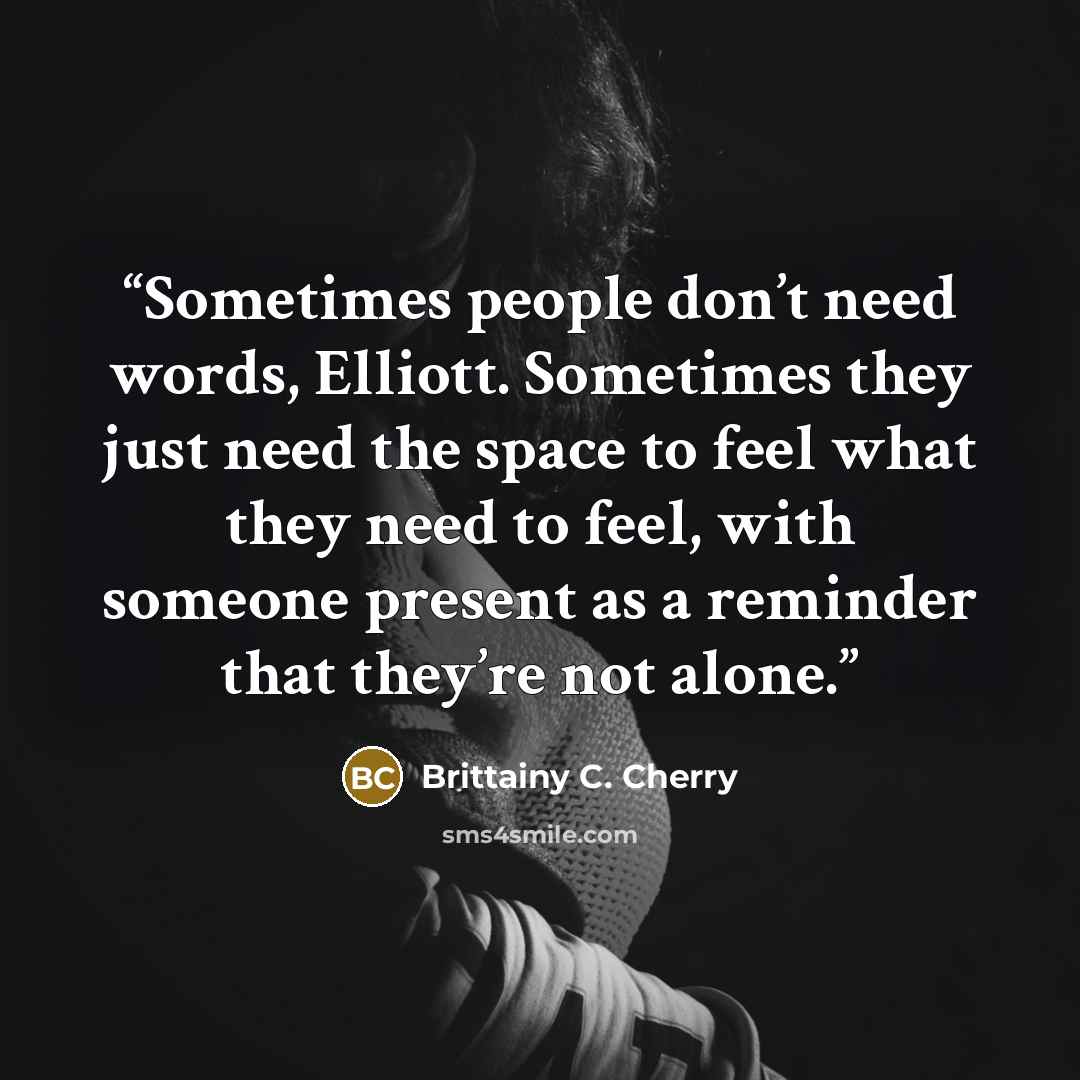 “Sometimes people don’t need words, Elliott. Sometimes they just need the space to feel what they need to feel, with someone present as a reminder that they’re not alone.” quote by Brittainy C. Cherry