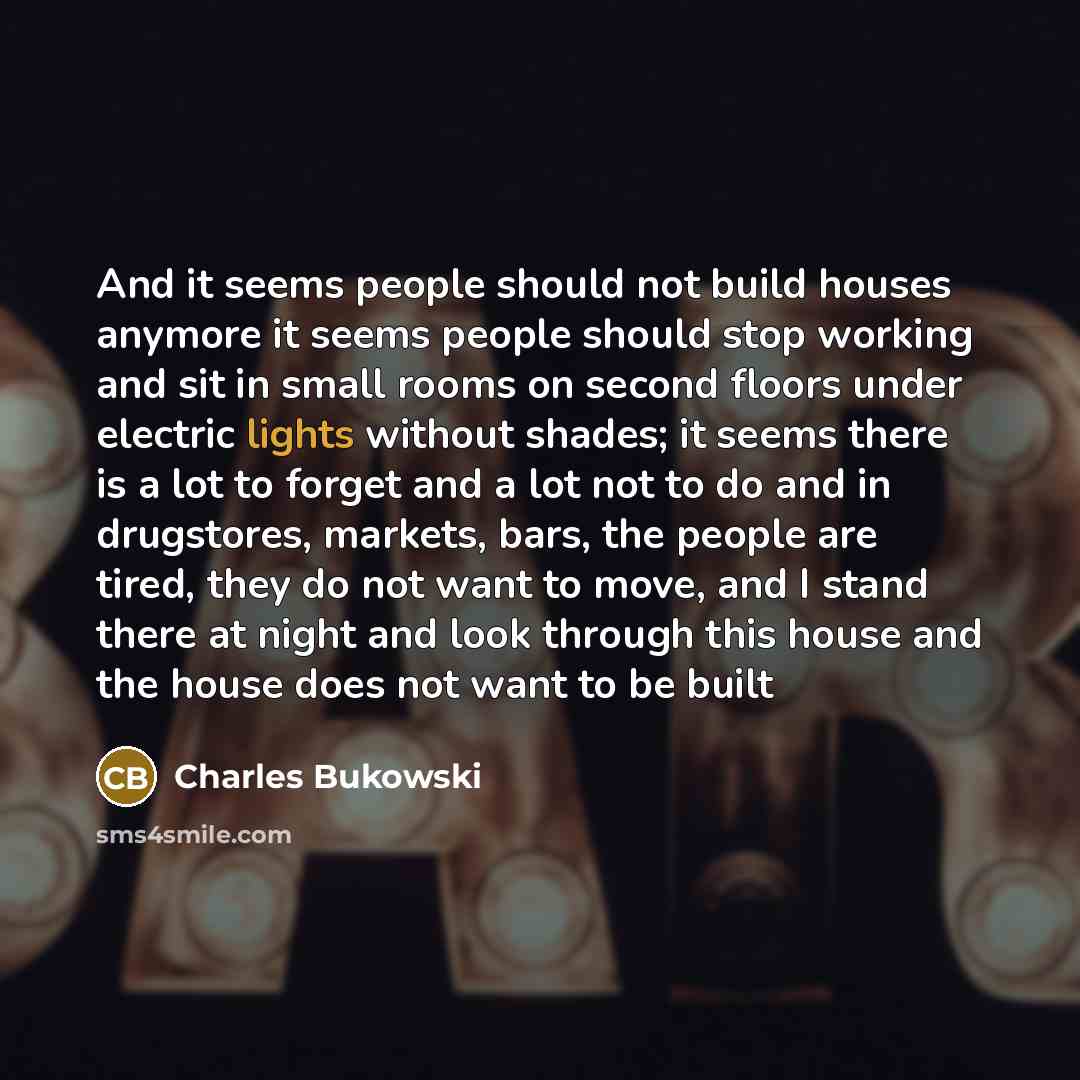 “And it seems people should not build houses anymore it seems people should stop working and sit in small rooms on second floors under electric lights without shades; it seems there is a lot to forget and a lot not to do and in drugstores, markets, bars, the people are tired, they do not want to…” quote by Charles Bukowski