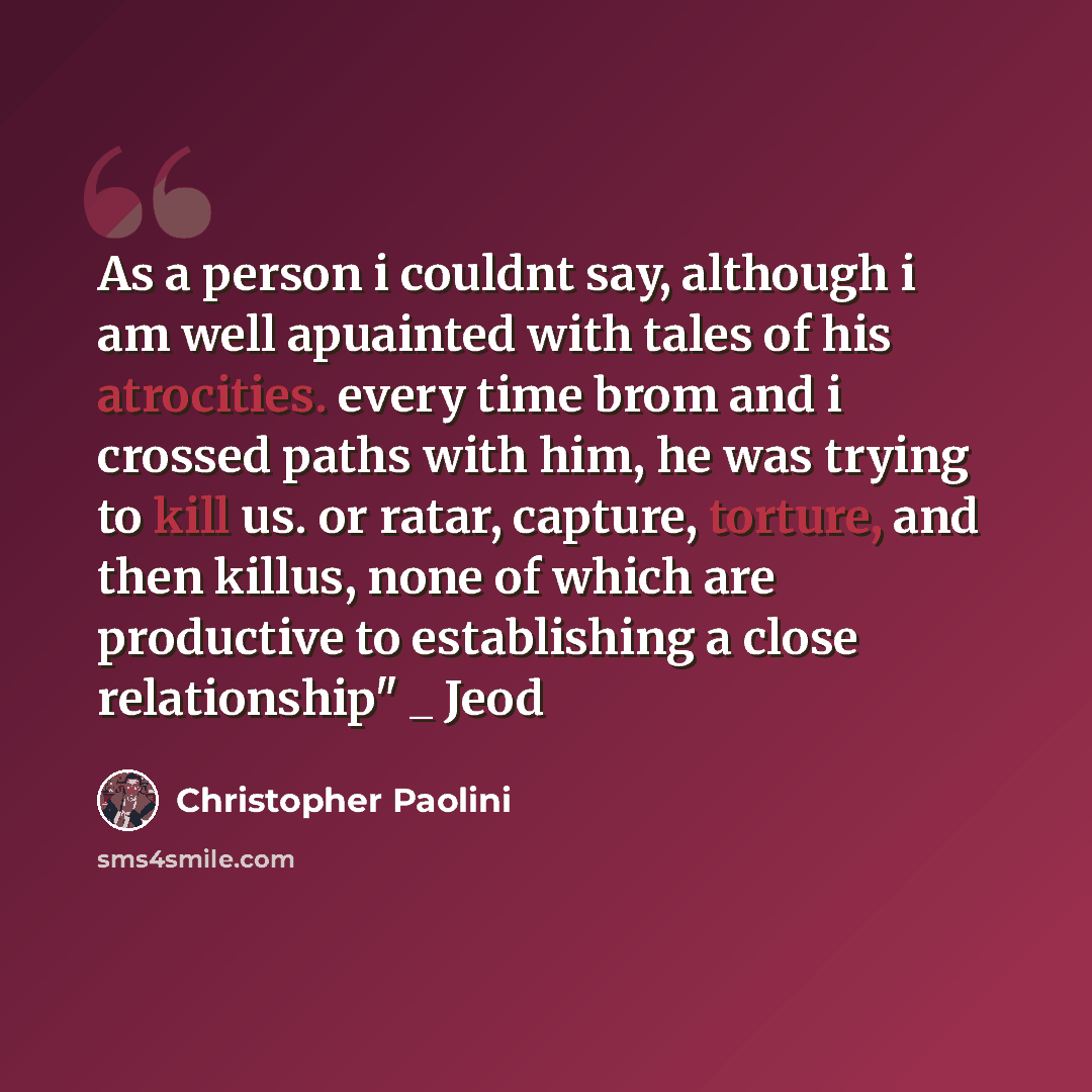 “As a person i couldnt say, although i am well apuainted with tales of his atrocities. every time brom and i crossed paths with him, he was trying to kill us. or ratar, capture, torture, and then killus, none of which are productive to establishing a close relationship" _ Jeod” quote by Christopher Paolini