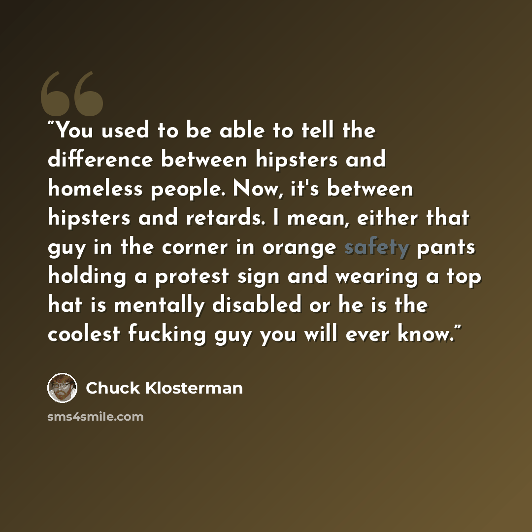 “You used to be able to tell the difference between hipsters and homeless people. Now, it's between hipsters and retards. I mean, either that guy in the corner in orange safety pants holding a protest sign and wearing a top hat is mentally disabled or he is the coolest fucking guy you will ever know.” quote by Chuck Klosterman