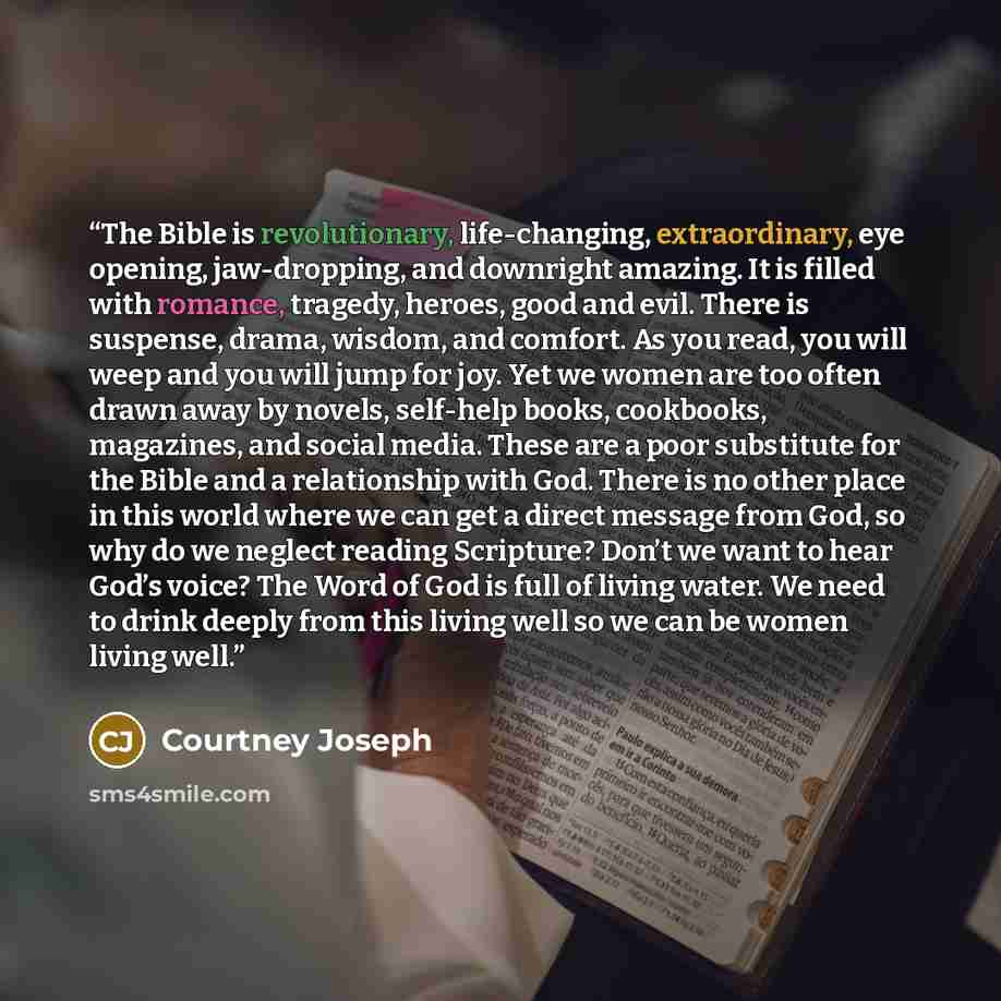 “The Bible is revolutionary, life-changing, extraordinary, eye opening, jaw-dropping, and downright amazing. It is filled with romance, tragedy, heroes, good and evil. There is suspense, drama, wisdom, and comfort. As you read, you will weep and you will jump for joy. Yet we women are too often…” quote by Courtney Joseph