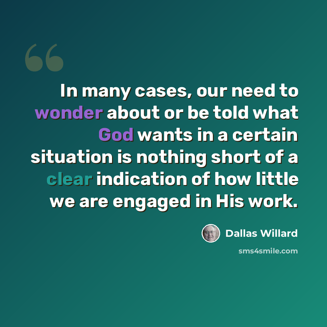 “In many cases, our need to wonder about or be told what God wants in a certain situation is nothing short of a clear indication of how little we are engaged in His work.” quote by Dallas Willard