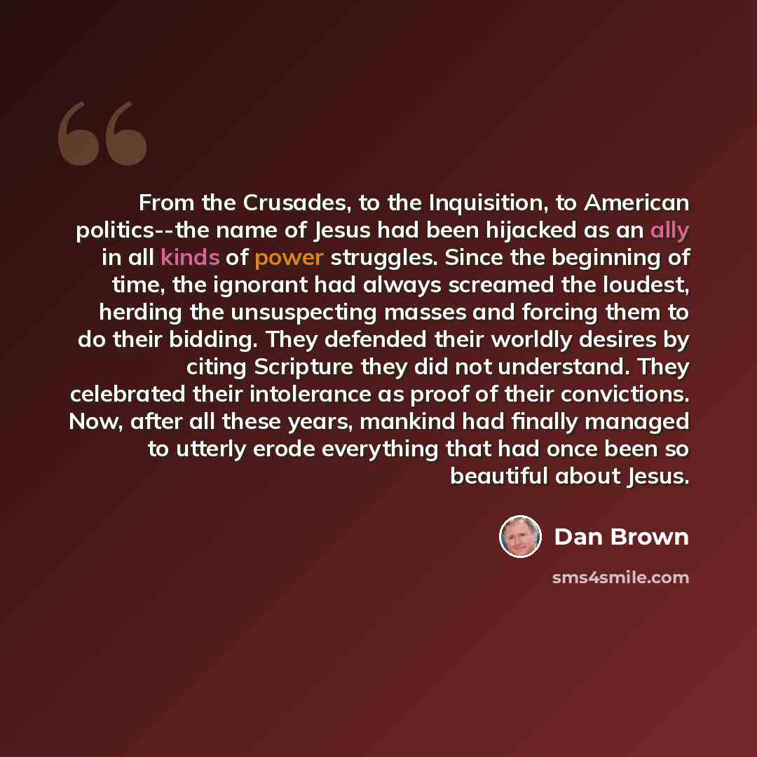 “From the Crusades, to the Inquisition, to American politics--the name of Jesus had been hijacked as an ally in all kinds of power struggles. Since the beginning of time, the ignorant had always screamed the loudest, herding the unsuspecting masses and forcing them to do their bidding. They…” quote by Dan Brown